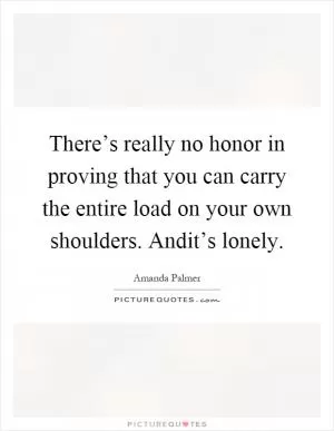 There’s really no honor in proving that you can carry the entire load on your own shoulders. Andit’s lonely Picture Quote #1