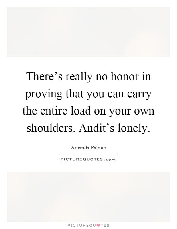 There's really no honor in proving that you can carry the entire load on your own shoulders. Andit's lonely Picture Quote #1