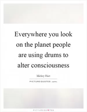 Everywhere you look on the planet people are using drums to alter consciousness Picture Quote #1