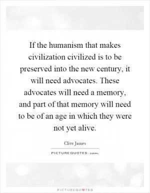 If the humanism that makes civilization civilized is to be preserved into the new century, it will need advocates. These advocates will need a memory, and part of that memory will need to be of an age in which they were not yet alive Picture Quote #1