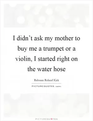 I didn’t ask my mother to buy me a trumpet or a violin, I started right on the water hose Picture Quote #1