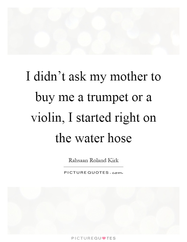 I didn't ask my mother to buy me a trumpet or a violin, I started right on the water hose Picture Quote #1