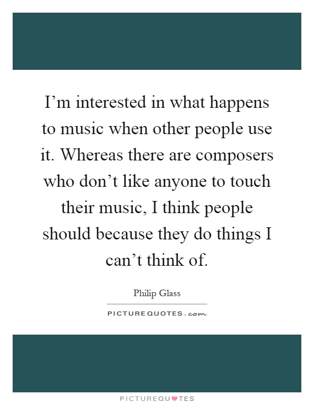 I'm interested in what happens to music when other people use it. Whereas there are composers who don't like anyone to touch their music, I think people should because they do things I can't think of Picture Quote #1