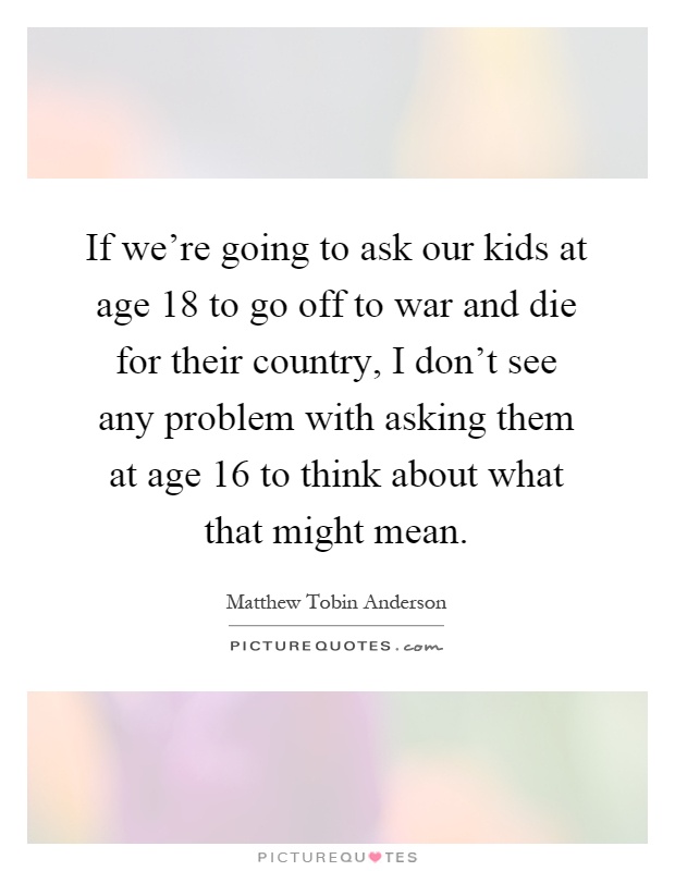 If we're going to ask our kids at age 18 to go off to war and die for their country, I don't see any problem with asking them at age 16 to think about what that might mean Picture Quote #1