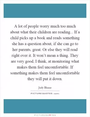 A lot of people worry much too much about what their children are reading... If a child picks up a book and reads something she has a question about, if she can go to her parents, great. Or else they will read right over it. It won’t mean a thing. They are very good, I think, at monitoring what makes them feel uncomfortable. If something makes them feel uncomfortable they will put it down Picture Quote #1