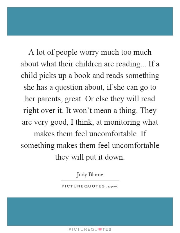 A lot of people worry much too much about what their children are reading... If a child picks up a book and reads something she has a question about, if she can go to her parents, great. Or else they will read right over it. It won't mean a thing. They are very good, I think, at monitoring what makes them feel uncomfortable. If something makes them feel uncomfortable they will put it down Picture Quote #1