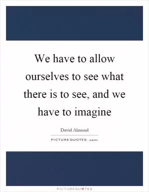 We have to allow ourselves to see what there is to see, and we have to imagine Picture Quote #1