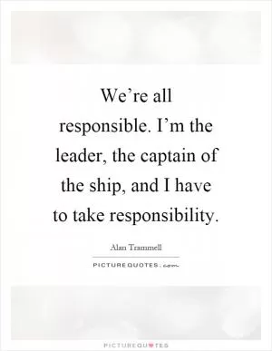 We’re all responsible. I’m the leader, the captain of the ship, and I have to take responsibility Picture Quote #1