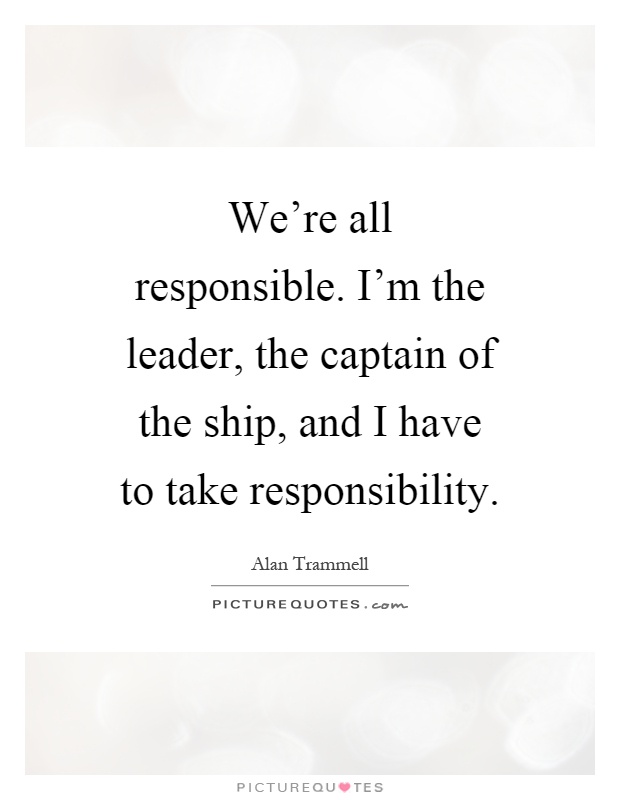 We're all responsible. I'm the leader, the captain of the ship, and I have to take responsibility Picture Quote #1