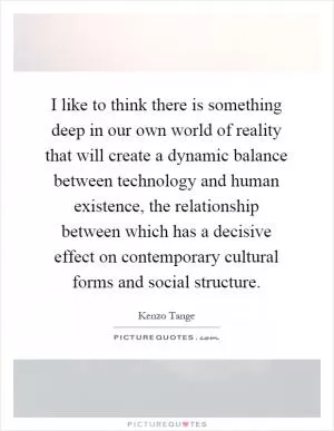 I like to think there is something deep in our own world of reality that will create a dynamic balance between technology and human existence, the relationship between which has a decisive effect on contemporary cultural forms and social structure Picture Quote #1