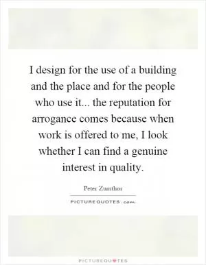 I design for the use of a building and the place and for the people who use it... the reputation for arrogance comes because when work is offered to me, I look whether I can find a genuine interest in quality Picture Quote #1