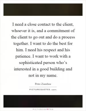 I need a close contact to the client, whoever it is, and a commitment of the client to go out and do a process together. I want to do the best for him. I need his respect and his patience. I want to work with a sophisticated person who’s interested in a good building and not in my name Picture Quote #1