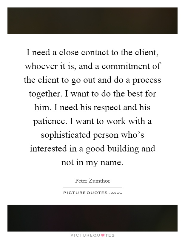 I need a close contact to the client, whoever it is, and a commitment of the client to go out and do a process together. I want to do the best for him. I need his respect and his patience. I want to work with a sophisticated person who's interested in a good building and not in my name Picture Quote #1