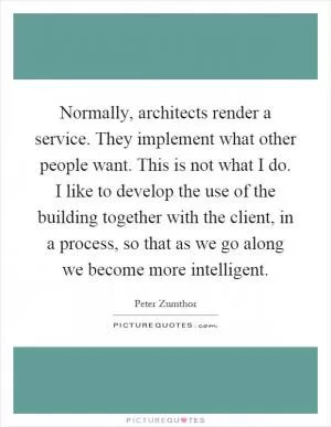 Normally, architects render a service. They implement what other people want. This is not what I do. I like to develop the use of the building together with the client, in a process, so that as we go along we become more intelligent Picture Quote #1