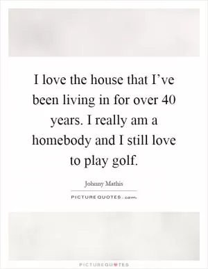 I love the house that I’ve been living in for over 40 years. I really am a homebody and I still love to play golf Picture Quote #1