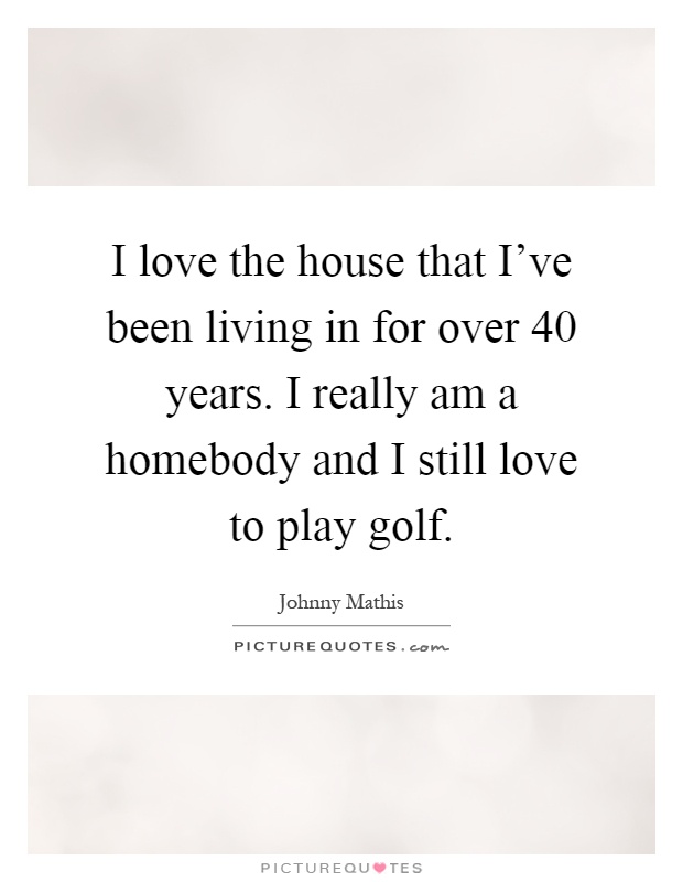 I love the house that I've been living in for over 40 years. I really am a homebody and I still love to play golf Picture Quote #1