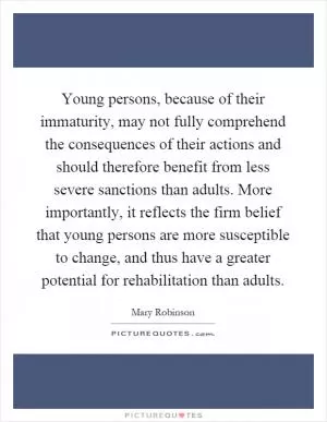 Young persons, because of their immaturity, may not fully comprehend the consequences of their actions and should therefore benefit from less severe sanctions than adults. More importantly, it reflects the firm belief that young persons are more susceptible to change, and thus have a greater potential for rehabilitation than adults Picture Quote #1