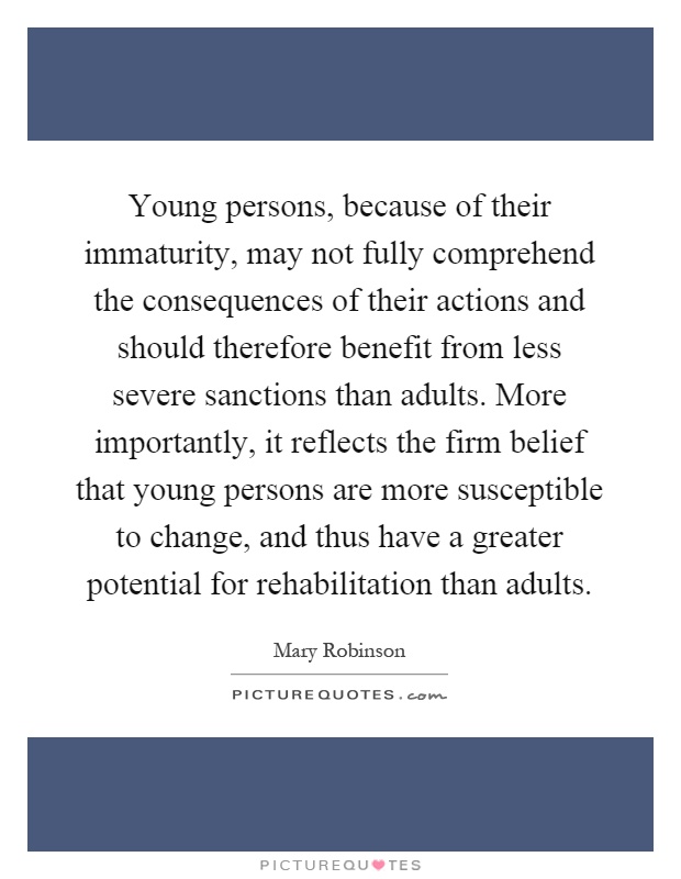 Young persons, because of their immaturity, may not fully comprehend the consequences of their actions and should therefore benefit from less severe sanctions than adults. More importantly, it reflects the firm belief that young persons are more susceptible to change, and thus have a greater potential for rehabilitation than adults Picture Quote #1