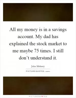All my money is in a savings account. My dad has explained the stock market to me maybe 75 times. I still don’t understand it Picture Quote #1
