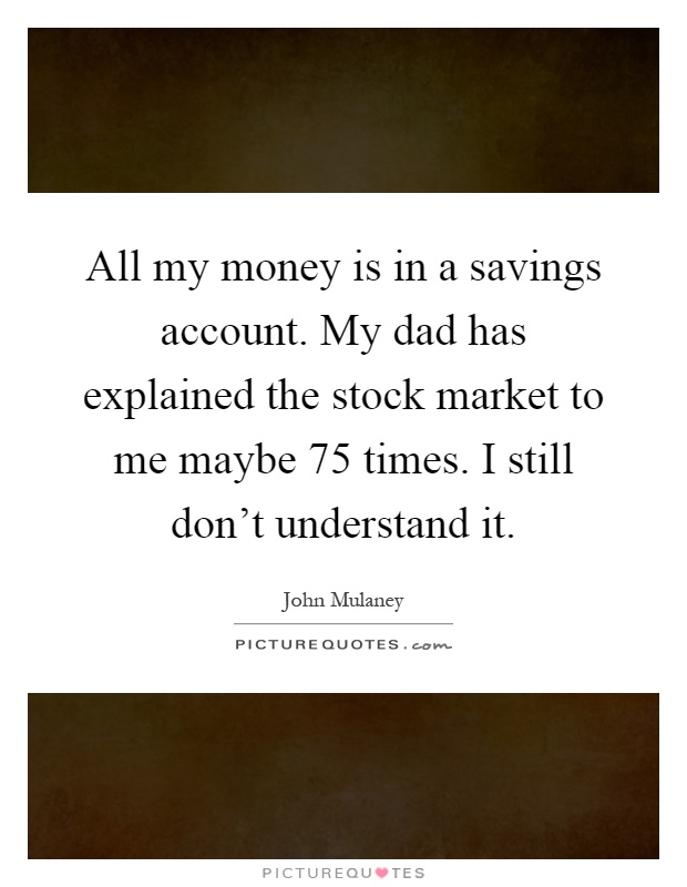 All my money is in a savings account. My dad has explained the stock market to me maybe 75 times. I still don't understand it Picture Quote #1