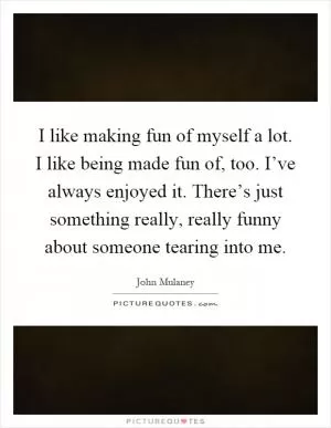 I like making fun of myself a lot. I like being made fun of, too. I’ve always enjoyed it. There’s just something really, really funny about someone tearing into me Picture Quote #1