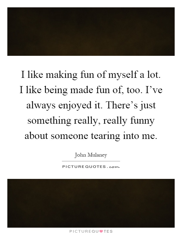 I like making fun of myself a lot. I like being made fun of, too. I've always enjoyed it. There's just something really, really funny about someone tearing into me Picture Quote #1