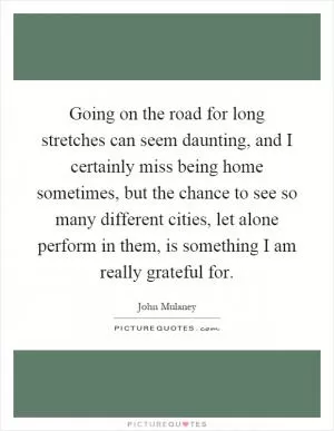 Going on the road for long stretches can seem daunting, and I certainly miss being home sometimes, but the chance to see so many different cities, let alone perform in them, is something I am really grateful for Picture Quote #1