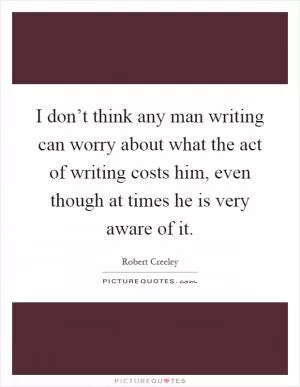 I don’t think any man writing can worry about what the act of writing costs him, even though at times he is very aware of it Picture Quote #1