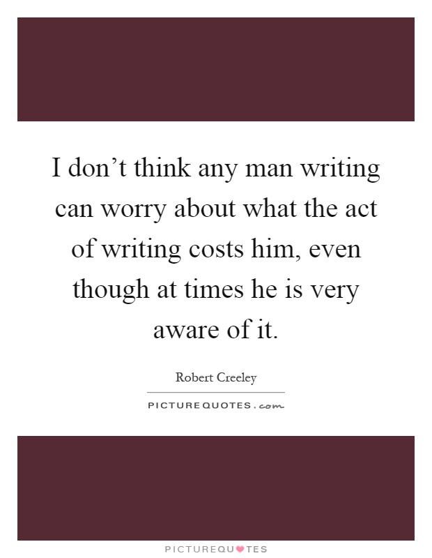 I don't think any man writing can worry about what the act of writing costs him, even though at times he is very aware of it Picture Quote #1