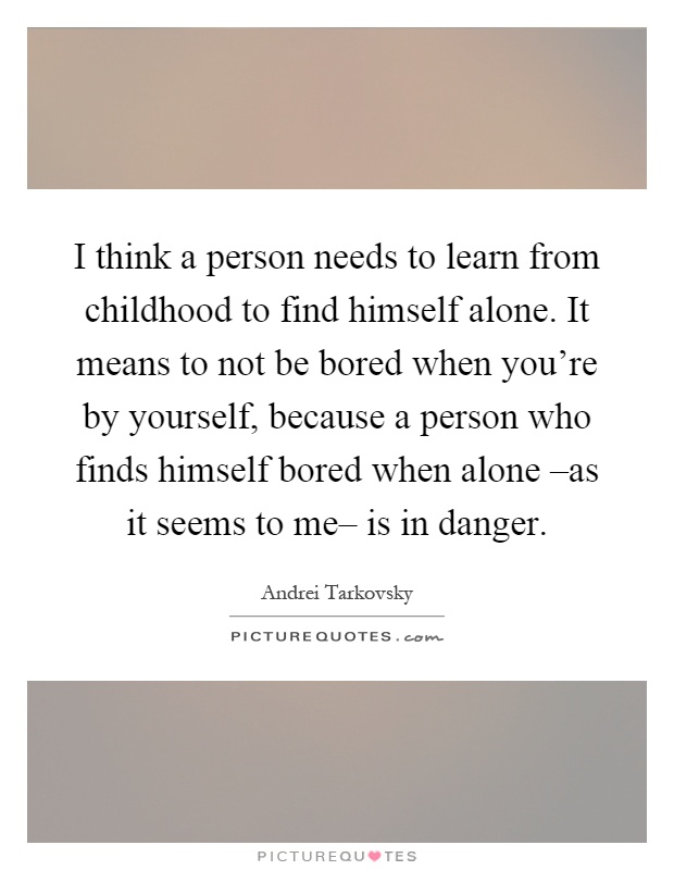 I think a person needs to learn from childhood to find himself alone. It means to not be bored when you're by yourself, because a person who finds himself bored when alone –as it seems to me– is in danger Picture Quote #1