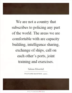 We are not a country that subscribes to policing any part of the world. The areas we are comfortable with are capacity building, intelligence sharing, exchange of ships, call on each other’s ports, joint training and exercises Picture Quote #1
