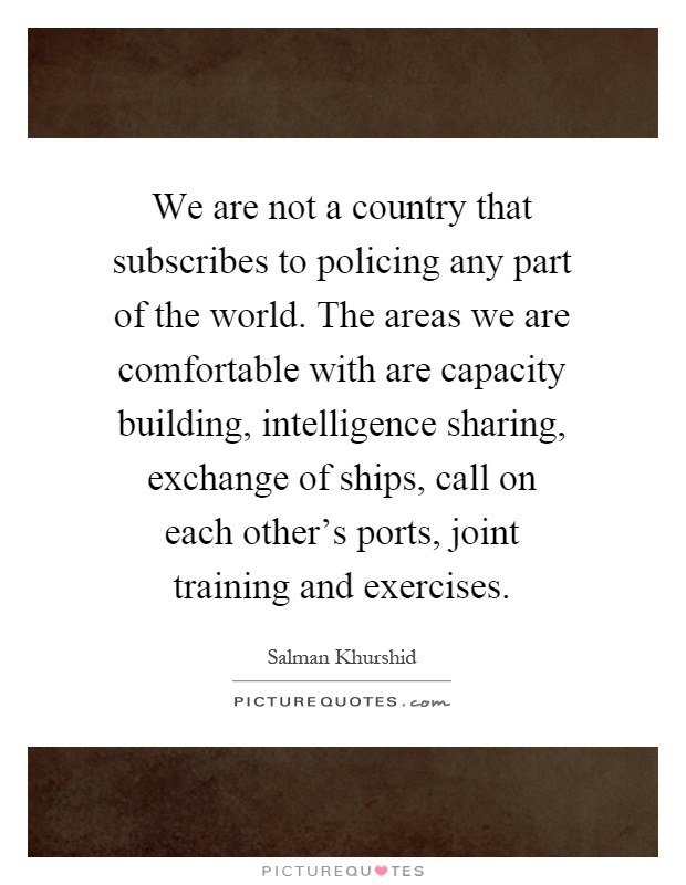 We are not a country that subscribes to policing any part of the world. The areas we are comfortable with are capacity building, intelligence sharing, exchange of ships, call on each other's ports, joint training and exercises Picture Quote #1