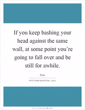 If you keep bashing your head against the same wall, at some point you’re going to fall over and be still for awhile Picture Quote #1