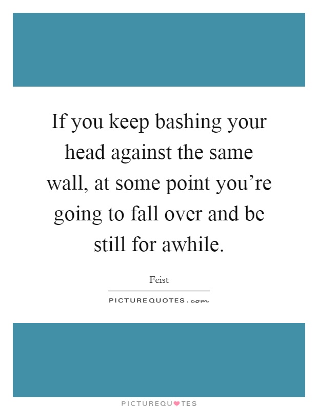 If you keep bashing your head against the same wall, at some point you're going to fall over and be still for awhile Picture Quote #1