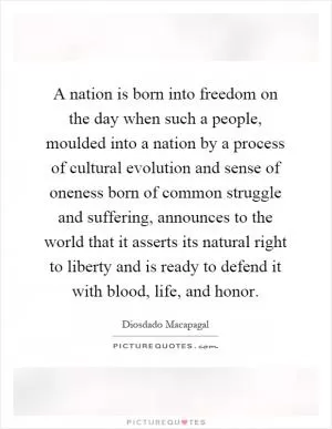 A nation is born into freedom on the day when such a people, moulded into a nation by a process of cultural evolution and sense of oneness born of common struggle and suffering, announces to the world that it asserts its natural right to liberty and is ready to defend it with blood, life, and honor Picture Quote #1