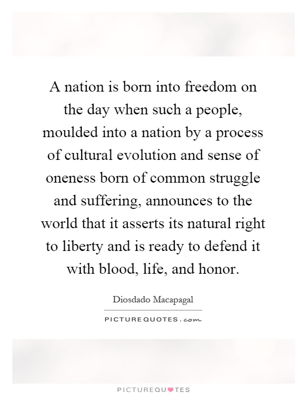 A nation is born into freedom on the day when such a people, moulded into a nation by a process of cultural evolution and sense of oneness born of common struggle and suffering, announces to the world that it asserts its natural right to liberty and is ready to defend it with blood, life, and honor Picture Quote #1