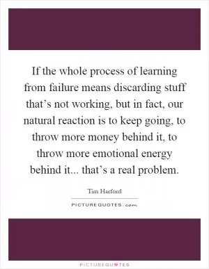 If the whole process of learning from failure means discarding stuff that’s not working, but in fact, our natural reaction is to keep going, to throw more money behind it, to throw more emotional energy behind it... that’s a real problem Picture Quote #1