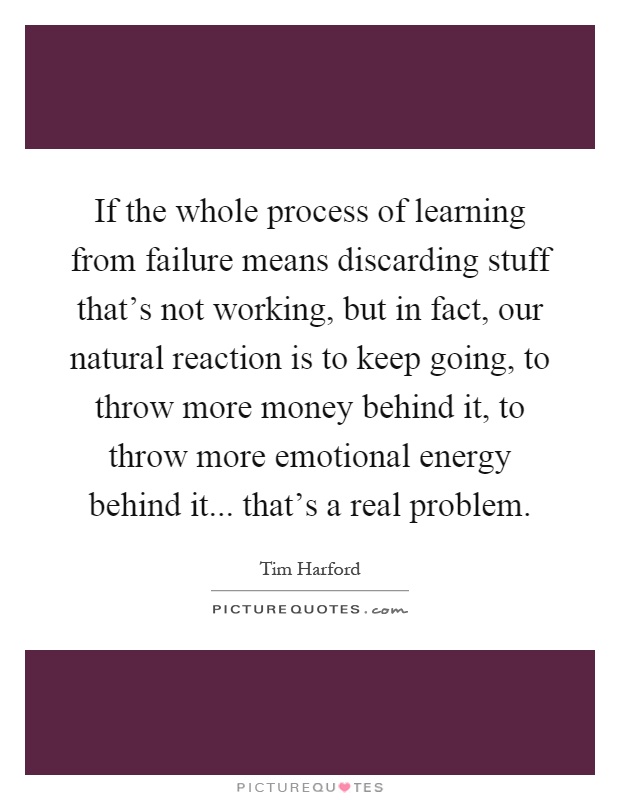 If the whole process of learning from failure means discarding stuff that's not working, but in fact, our natural reaction is to keep going, to throw more money behind it, to throw more emotional energy behind it... that's a real problem Picture Quote #1