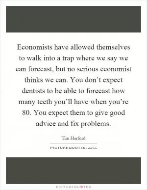 Economists have allowed themselves to walk into a trap where we say we can forecast, but no serious economist thinks we can. You don’t expect dentists to be able to forecast how many teeth you’ll have when you’re 80. You expect them to give good advice and fix problems Picture Quote #1