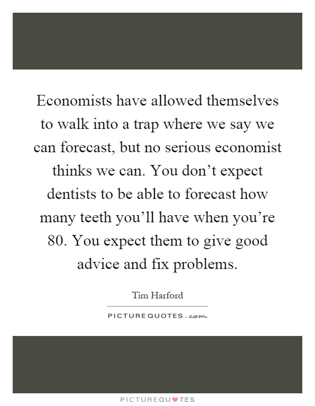 Economists have allowed themselves to walk into a trap where we say we can forecast, but no serious economist thinks we can. You don't expect dentists to be able to forecast how many teeth you'll have when you're 80. You expect them to give good advice and fix problems Picture Quote #1