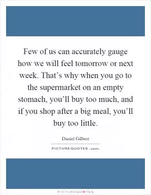 Few of us can accurately gauge how we will feel tomorrow or next week. That’s why when you go to the supermarket on an empty stomach, you’ll buy too much, and if you shop after a big meal, you’ll buy too little Picture Quote #1