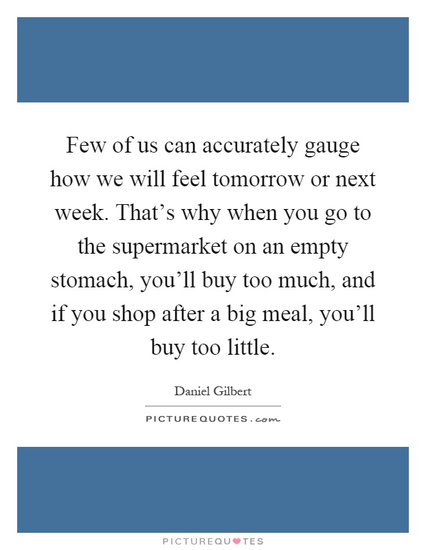 Few of us can accurately gauge how we will feel tomorrow or next week. That's why when you go to the supermarket on an empty stomach, you'll buy too much, and if you shop after a big meal, you'll buy too little Picture Quote #1