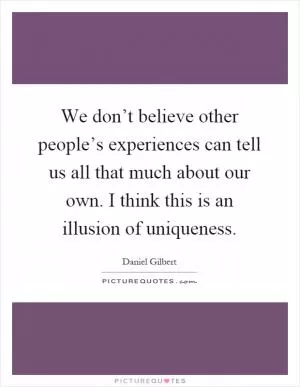 We don’t believe other people’s experiences can tell us all that much about our own. I think this is an illusion of uniqueness Picture Quote #1