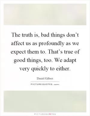 The truth is, bad things don’t affect us as profoundly as we expect them to. That’s true of good things, too. We adapt very quickly to either Picture Quote #1