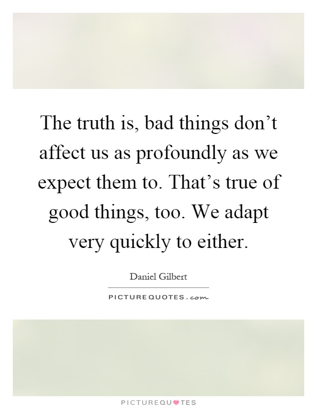 The truth is, bad things don't affect us as profoundly as we expect them to. That's true of good things, too. We adapt very quickly to either Picture Quote #1