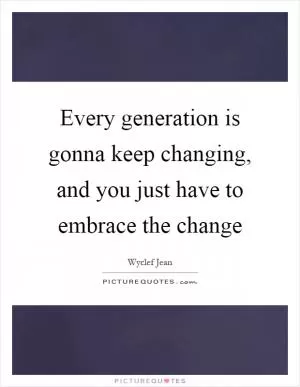 Every generation is gonna keep changing, and you just have to embrace the change Picture Quote #1