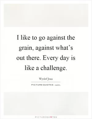 I like to go against the grain, against what’s out there. Every day is like a challenge Picture Quote #1