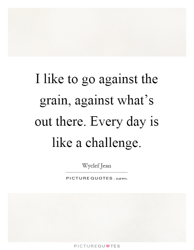 I like to go against the grain, against what's out there. Every day is like a challenge Picture Quote #1