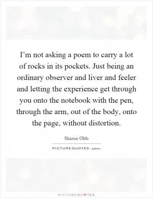 I’m not asking a poem to carry a lot of rocks in its pockets. Just being an ordinary observer and liver and feeler and letting the experience get through you onto the notebook with the pen, through the arm, out of the body, onto the page, without distortion Picture Quote #1