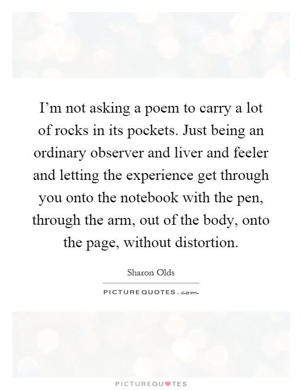 I'm not asking a poem to carry a lot of rocks in its pockets. Just being an ordinary observer and liver and feeler and letting the experience get through you onto the notebook with the pen, through the arm, out of the body, onto the page, without distortion Picture Quote #1